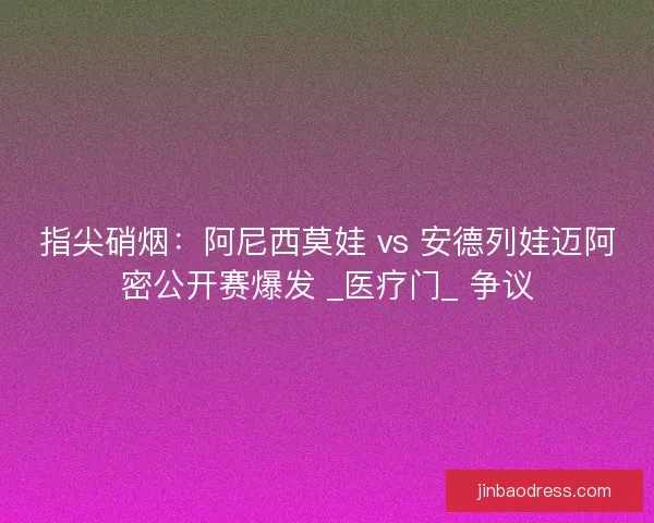 指尖硝烟：阿尼西莫娃 vs 安德列娃迈阿密公开赛爆发 _医疗门_ 争议