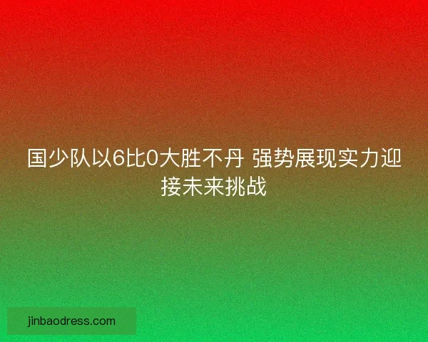 国少队以6比0大胜不丹 强势展现实力迎接未来挑战