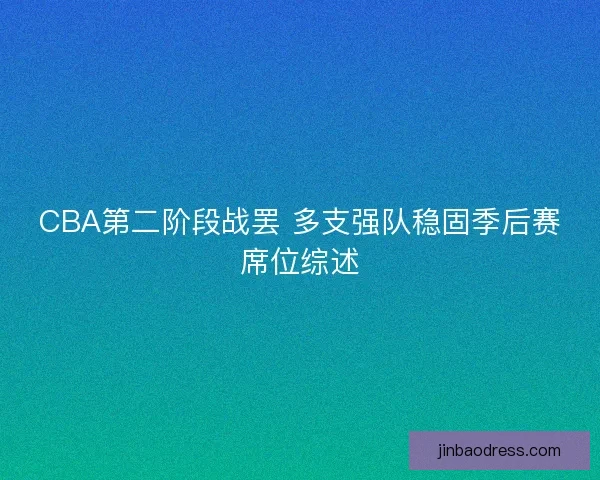 CBA第二阶段战罢 多支强队稳固季后赛席位综述