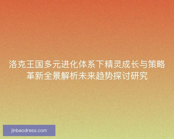 洛克王国多元进化体系下精灵成长与策略革新全景解析未来趋势探讨研究