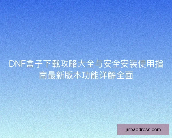 DNF盒子下载攻略大全与安全安装使用指南最新版本功能详解全面