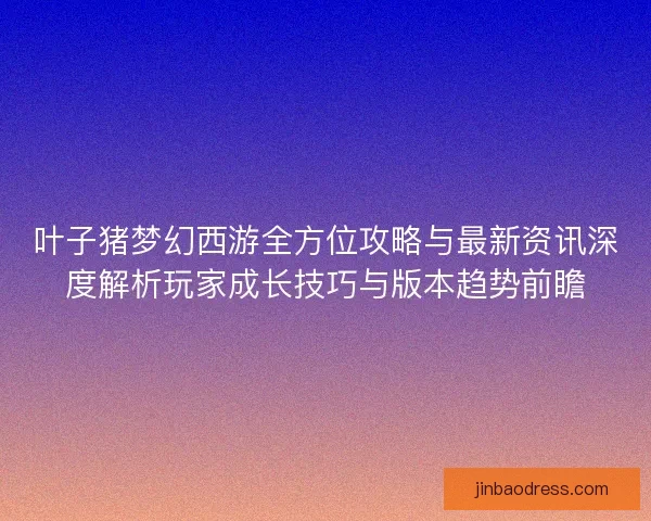 叶子猪梦幻西游全方位攻略与最新资讯深度解析玩家成长技巧与版本趋势前瞻