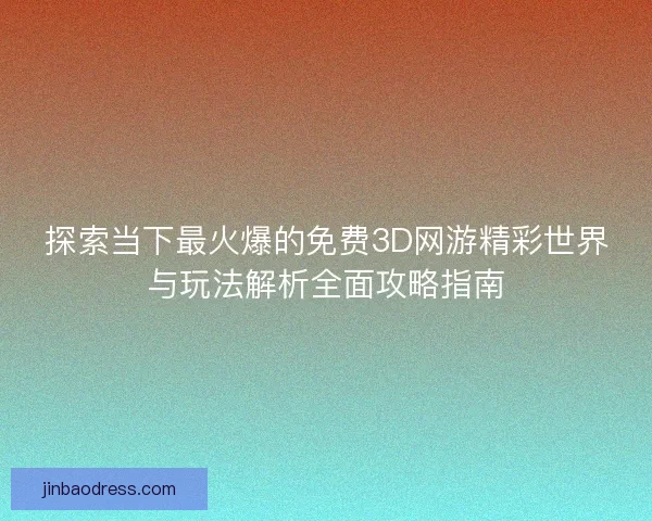 探索当下最火爆的免费3D网游精彩世界与玩法解析全面攻略指南