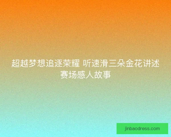 超越梦想追逐荣耀 听速滑三朵金花讲述赛场感人故事