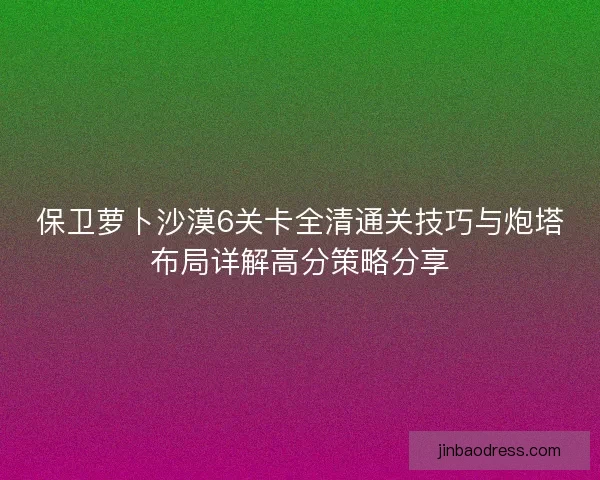 保卫萝卜沙漠6关卡全清通关技巧与炮塔布局详解高分策略分享