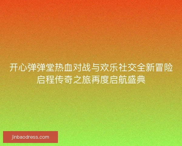 开心弹弹堂热血对战与欢乐社交全新冒险启程传奇之旅再度启航盛典